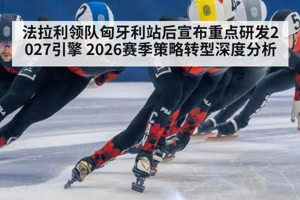 法拉利领队匈牙利站后宣布重点研发2027引擎 2026赛季策略转型深度分析